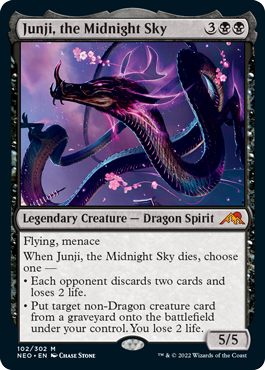 Junji, the Midnight Sky
 Flying, menace
When Junji, the Midnight Sky dies, choose one —
• Each opponent discards two cards and loses 2 life.
• Put target non-Dragon creature card from a graveyard onto the battlefield under your control. You lose 2 life.